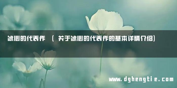 冰心的代表作 (关于冰心的代表作的基本详情介绍)